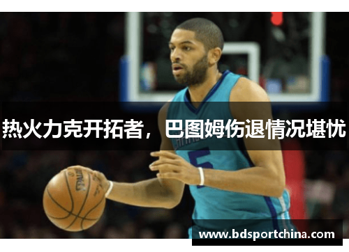 热火力克开拓者，巴图姆伤退情况堪忧