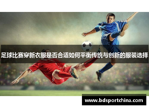 足球比赛穿新衣服是否合适如何平衡传统与创新的服装选择