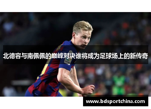 北德容与南佩佩的巅峰对决谁将成为足球场上的新传奇