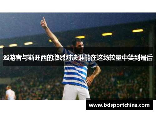 巡游者与斯旺西的激烈对决谁能在这场较量中笑到最后